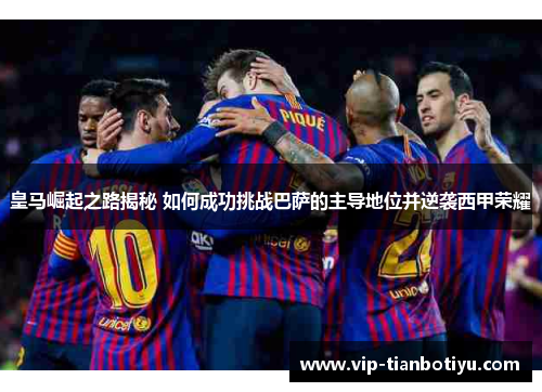 皇马崛起之路揭秘 如何成功挑战巴萨的主导地位并逆袭西甲荣耀