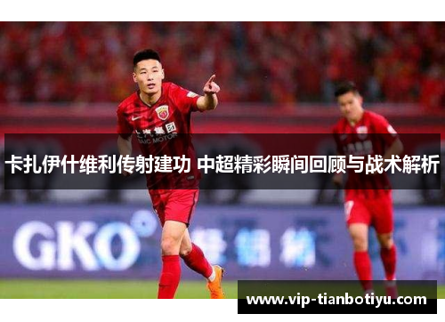 卡扎伊什维利传射建功 中超精彩瞬间回顾与战术解析