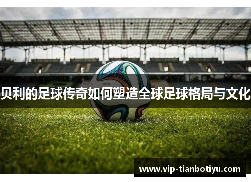 贝利的足球传奇如何塑造全球足球格局与文化