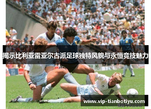 揭示比利亚雷亚尔古派足球独特风貌与永恒竞技魅力